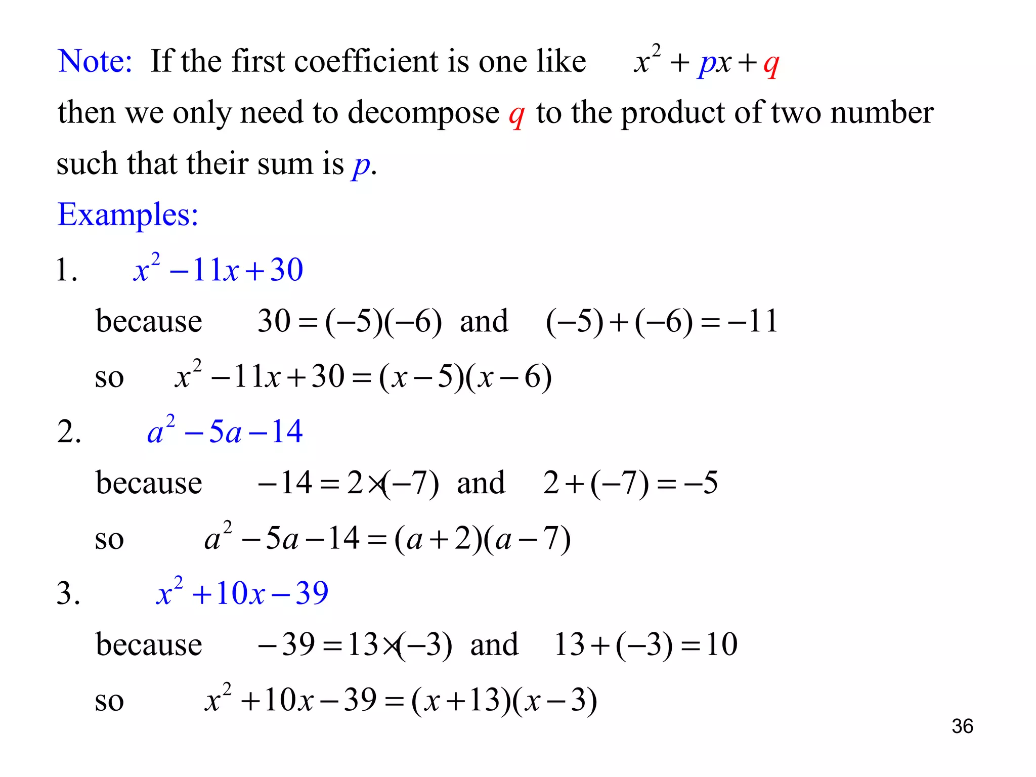 Note: If the first coefficient is one like x 2 + px + q
then we only need to decompose q to the product of two number
such that their sum is p.
Examples:
1.

x 2 − 11x + 30
because
30 = ( −5)(−6) and
so

2.

3.

x 2 − 11x + 30 = ( x − 5)( x − 6)

a 2 − 5a − 14
because
− 14 = 2 ×(−7) and
so

(−5) + (−6) = −11

2 + (−7) = −5

a 2 − 5a − 14 = (a + 2)(a − 7)

x 2 + 10 x − 39
because
− 39 = 13 ×( −3) and 13 + ( −3) = 10
so

x 2 + 10 x − 39 = ( x + 13)( x − 3)

36

 