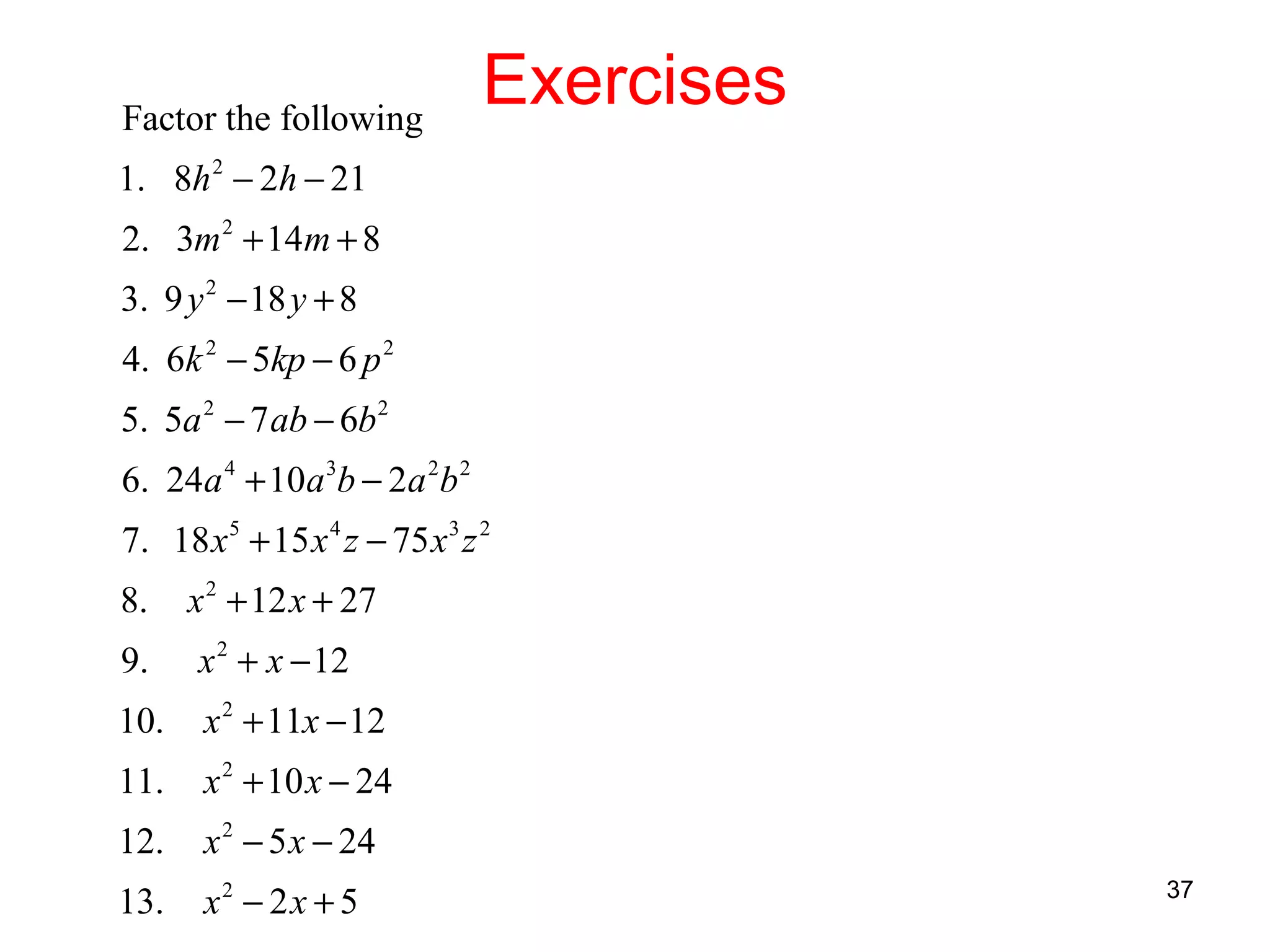 Factor the following

Exercises

1. 8h 2 − 2h − 21
2. 3m 2 + 14m + 8
3. 9 y 2 − 18 y + 8
4. 6k 2 − 5kp − 6 p 2
5. 5a 2 − 7 ab − 6b 2
6. 24a 4 + 10a 3b − 2a 2b 2
7. 18 x 5 + 15 x 4 z − 75 x 3 z 2
8.

x 2 + 12 x + 27

9.

x 2 + x − 12

10.

x 2 + 11x − 12

11.

x 2 + 10 x − 24

12.

x 2 − 5 x − 24

13.

x2 − 2 x + 5

37

 