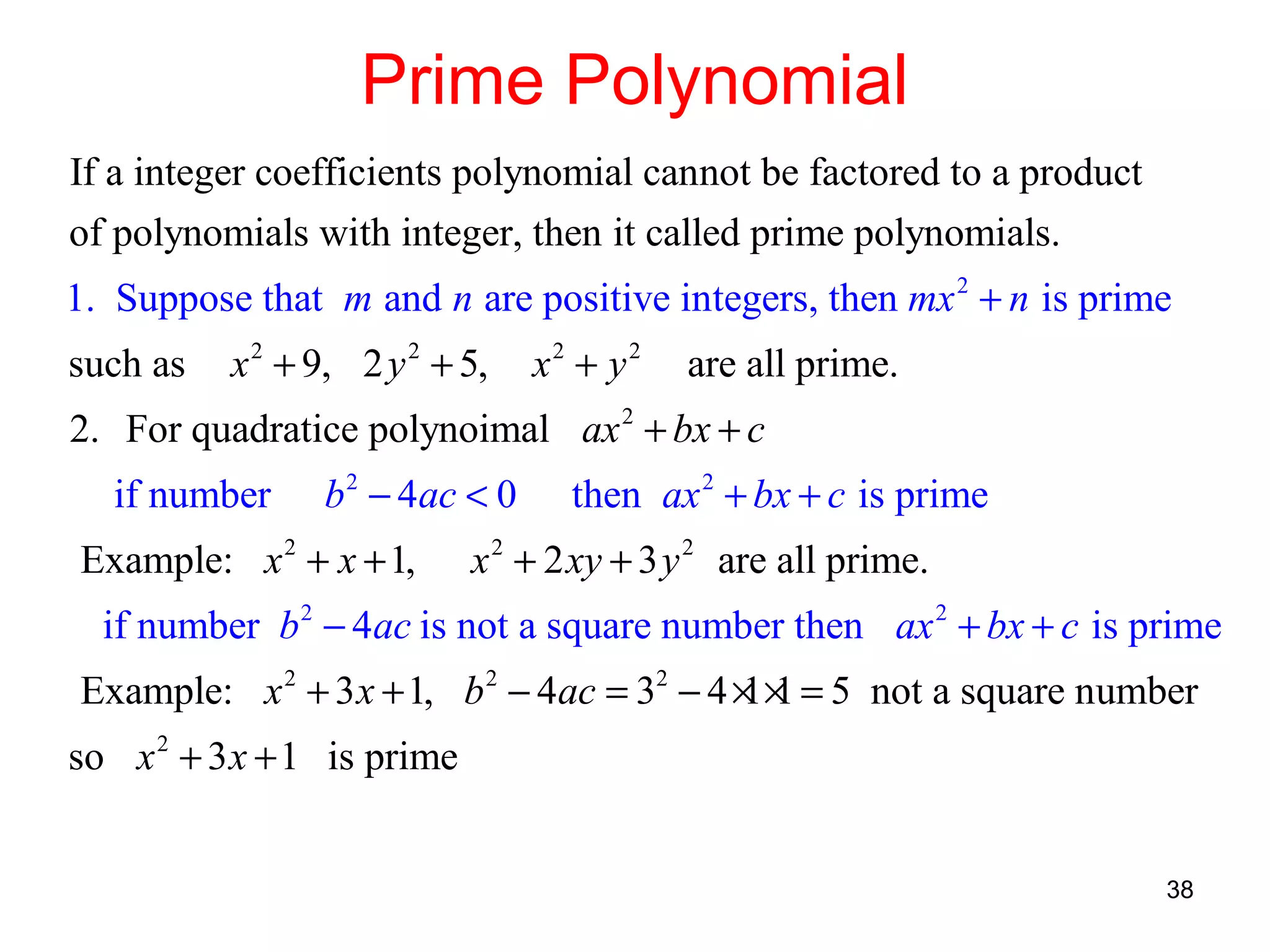 Prime Polynomial
If a integer coefficients polynomial cannot be factored to a product
of polynomials with integer, then it called prime polynomials.
1. Suppose that m and n are positive integers, then mx 2 + n is prime
such as

x 2 + 9, 2 y 2 + 5,

x2 + y2

are all prime.

2. For quadratice polynoimal ax 2 + bx + c
if number

b 2 − 4ac < 0

Example: x 2 + x + 1,

then ax 2 + bx + c is prime

x 2 + 2 xy + 3 y 2 are all prime.

if number b 2 − 4ac is not a square number then ax 2 + bx + c is prime
Example: x 2 + 3 x + 1, b 2 − 4ac = 32 − 4 × × = 5 not a square number
11
so x 2 + 3 x + 1 is prime
38

 