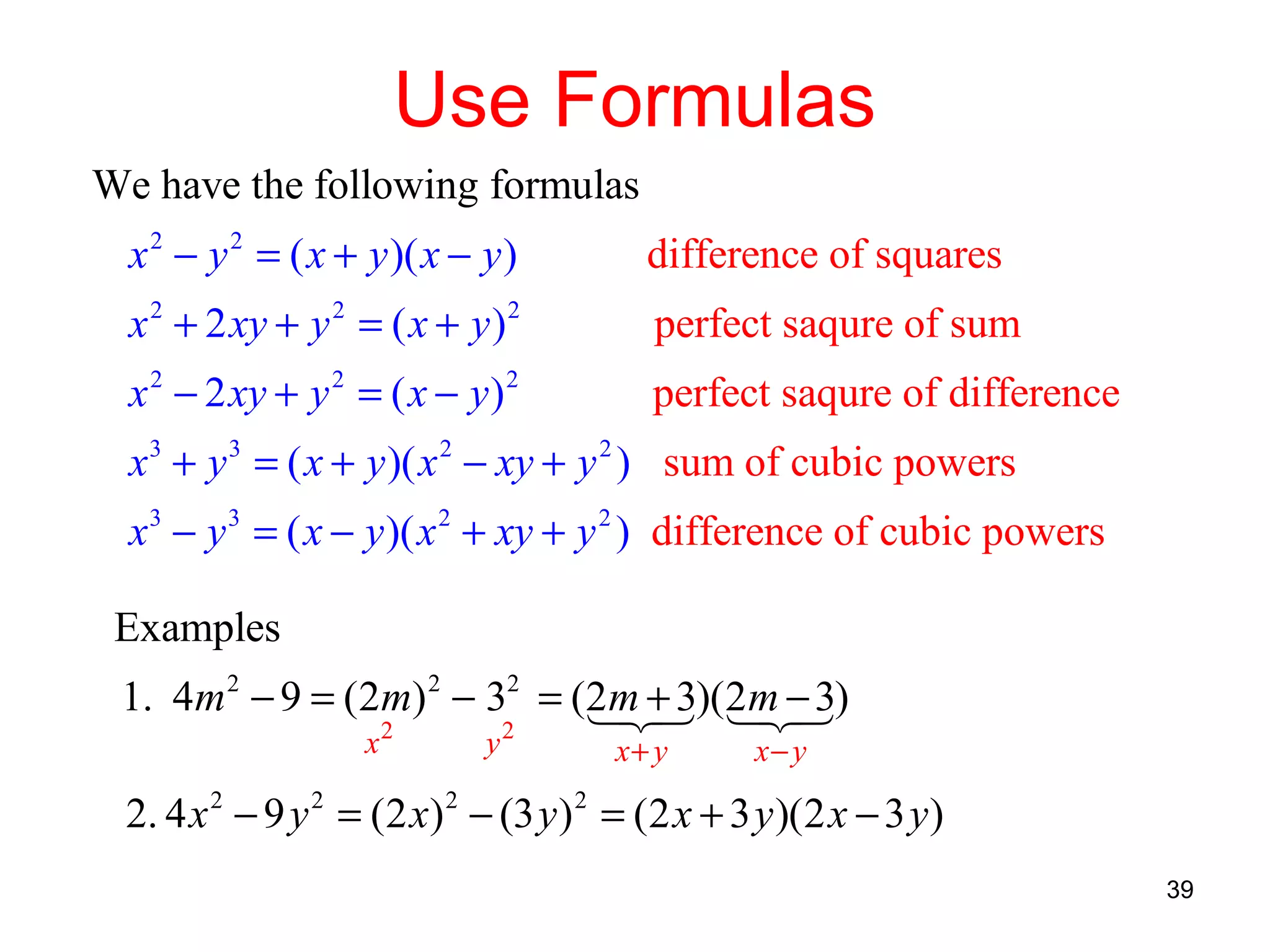 Use Formulas
We have the following formulas
x 2 − y 2 = ( x + y )( x − y )

difference of squares

x 2 + 2 xy + y 2 = ( x + y ) 2

perfect saqure of sum

x 2 − 2 xy + y 2 = ( x − y ) 2

perfect saqure of difference

x 3 + y 3 = ( x + y )( x 2 − xy + y 2 ) sum of cubic powers
x 3 − y 3 = ( x − y )( x 2 + xy + y 2 ) difference of cubic powers
Examples
1. 4m 2 − 9 = (2m) 2 − 32 = (2m + 3)(2m − 3)
1 3 1 3
2
2
2
2
x

y

x+ y

x− y

2. 4 x 2 − 9 y 2 = (2 x) 2 − (3 y ) 2 = (2 x + 3 y )(2 x − 3 y )
39

 