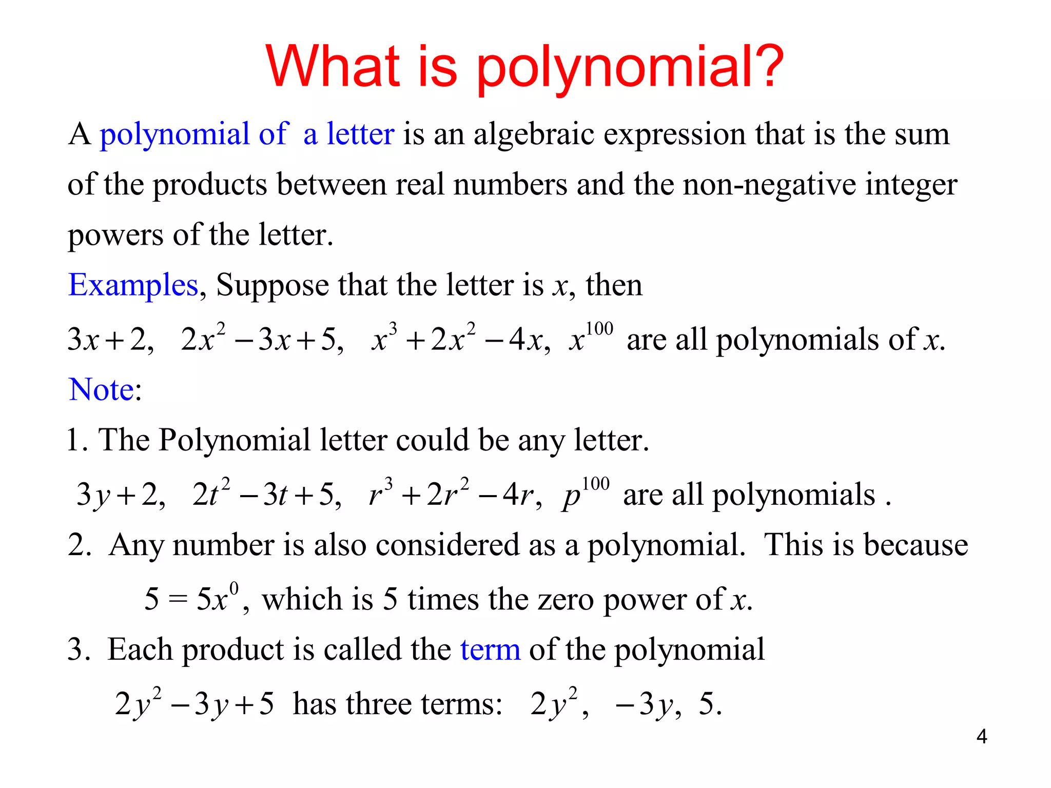 What is polynomial?
A polynomial of a letter is an algebraic expression that is the sum
of the products between real numbers and the non-negative integer
powers of the letter.
Examples, Suppose that the letter is x, then
3 x + 2, 2 x 2 − 3 x + 5, x 3 + 2 x 2 − 4 x, x100 are all polynomials of x.
Note:
1. The Polynomial letter could be any letter.
3 y + 2, 2t 2 − 3t + 5, r 3 + 2r 2 − 4r , p100 are all polynomials .
2. Any number is also considered as a polynomial. This is because
5 = 5x 0 , which is 5 times the zero power of x.
3. Each product is called the term of the polynomial
2 y 2 − 3 y + 5 has three terms: 2 y 2 , − 3 y, 5.
4

 