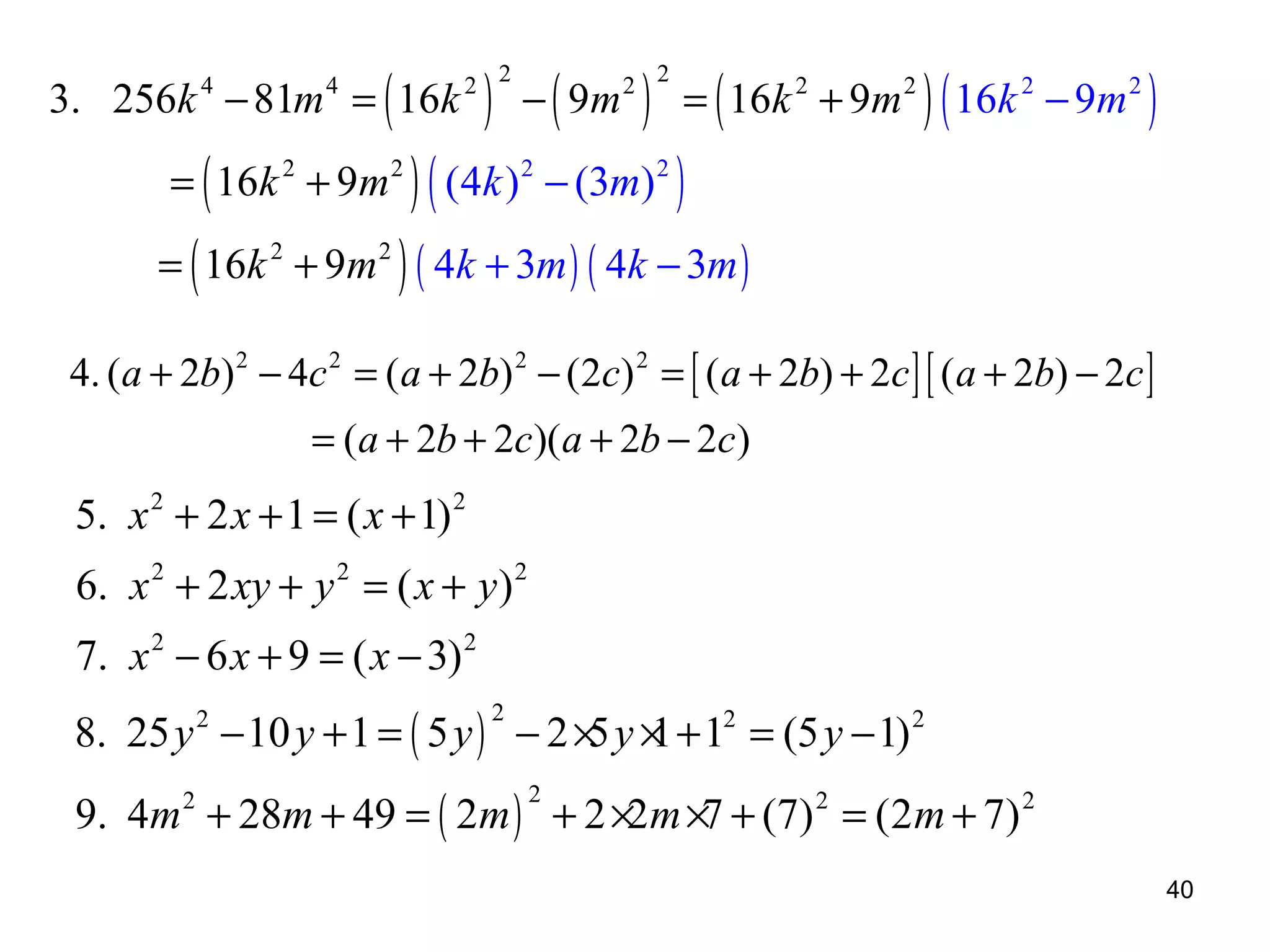 3. 256k − 81m = ( 16k
4

4

= ( 16k 2 + 9m 2

) − ( 9m ) = ( 16k
) ( (4k ) − (3m) )
2 2

2 2

2

2

+ 9m 2 ) ( 16k 2 − 9m 2 )

2

= ( 16k 2 + 9m 2 ) ( 4k + 3m ) ( 4k − 3m )

4. (a + 2b) 2 − 4c 2 = ( a + 2b) 2 − (2c) 2 = [ ( a + 2b) + 2c ] [ ( a + 2b) − 2c ]
= (a + 2b + 2c)(a + 2b − 2c)

5. x 2 + 2 x + 1 = ( x + 1) 2
6. x 2 + 2 xy + y 2 = ( x + y ) 2
7. x 2 − 6 x + 9 = ( x − 3) 2
8. 25 y 2 − 10 y + 1 = ( 5 y ) − 2 × y × + 12 = (5 y − 1) 2
5 1
2

9. 4m + 28m + 49 = ( 2m ) + 2 ×2m ×7 + (7) 2 = (2m + 7) 2
2

2

40

 