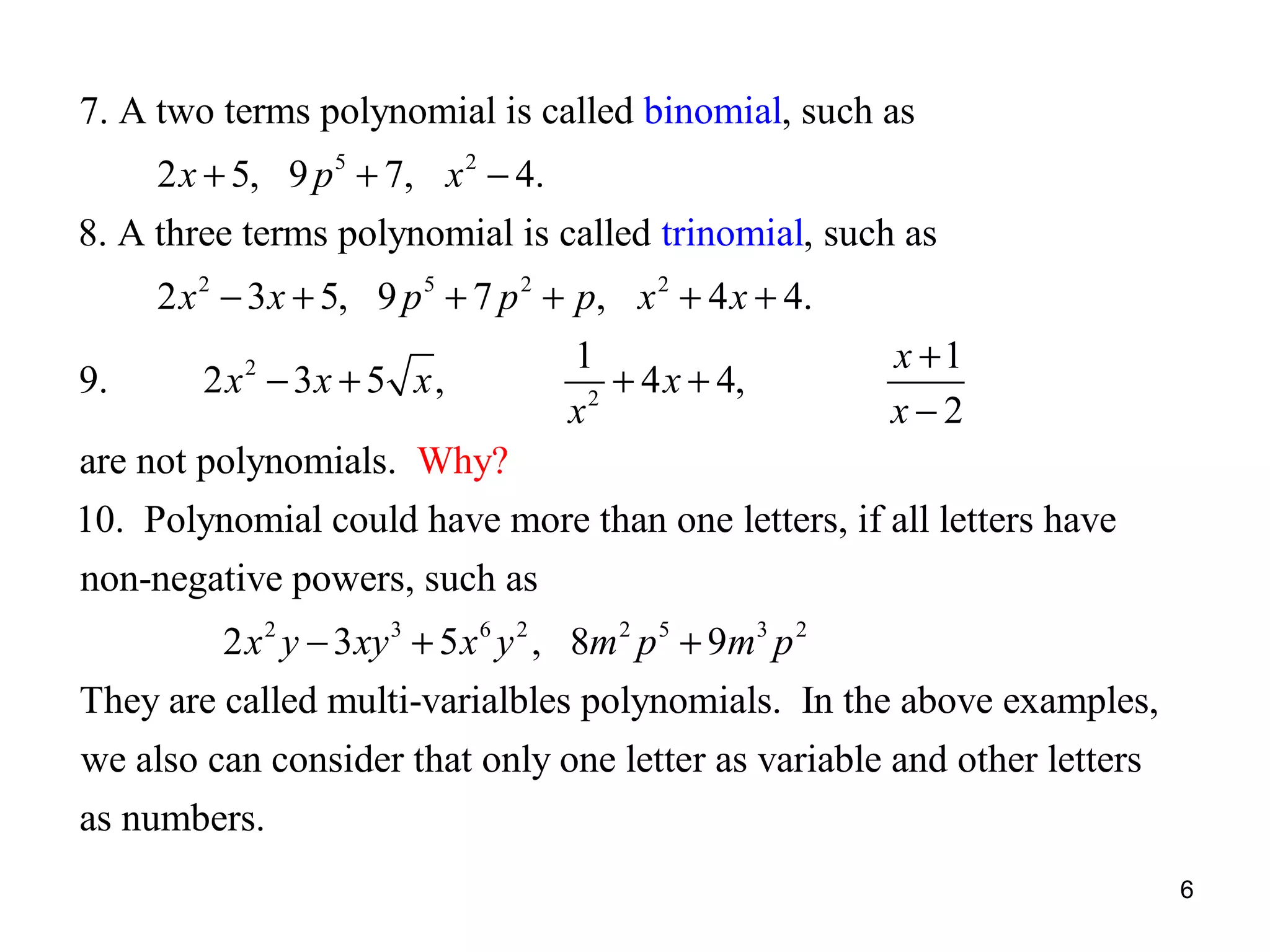 7. A two terms polynomial is called binomial, such as
2 x + 5, 9 p 5 + 7, x 2 − 4.
8. A three terms polynomial is called trinomial, such as
2 x 2 − 3 x + 5, 9 p 5 + 7 p 2 + p, x 2 + 4 x + 4.
9.

2 x 2 − 3x + 5 x ,

1
+ 4 x + 4,
2
x

x +1
x−2

are not polynomials. Why?
10. Polynomial could have more than one letters, if all letters have
non-negative powers, such as
2 x 2 y − 3 xy 3 + 5 x 6 y 2 , 8m 2 p 5 + 9m3 p 2
They are called multi-varialbles polynomials. In the above examples,
we also can consider that only one letter as variable and other letters
as numbers.
6

 