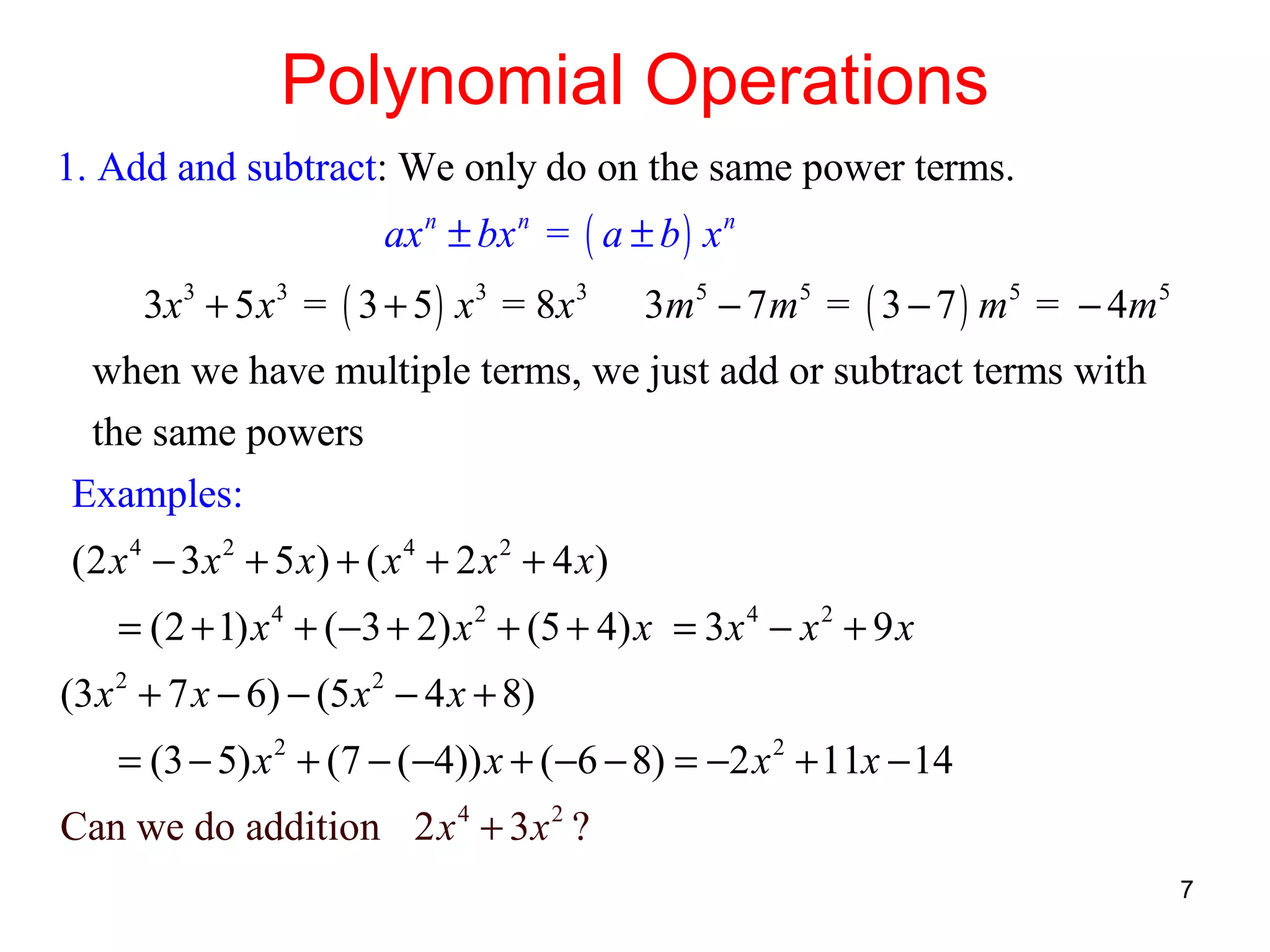 Polynomial Operations
1. Add and subtract: We only do on the same power terms.
ax n ± bx n = ( a ± b ) x n
3x 3 + 5 x 3 = ( 3 + 5 ) x 3 = 8 x 3

3m 5 − 7 m 5 = ( 3 − 7 ) m 5 = − 4m 5

when we have multiple terms, we just add or subtract terms with
the same powers
Examples:
(2 x 4 − 3 x 2 + 5 x) + ( x 4 + 2 x 2 + 4 x)
= (2 + 1) x 4 + (−3 + 2) x 2 + (5 + 4) x = 3x 4 − x 2 + 9 x
(3 x 2 + 7 x − 6) − (5 x 2 − 4 x + 8)
= (3 − 5) x 2 + (7 − (−4)) x + (−6 − 8) = −2 x 2 + 11x − 14
Can we do addition 2 x 4 + 3 x 2 ?
7

 