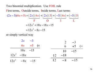 Two binomial multiplication. Use FOIL rule
First terms, Outside terms, Inside terms, Last terms
(2 x − 3)(6 x + 5) = ( 2 x ) ( 6 x ) + ( 2 x ) ( 5 ) + ( −3) ( 6 x ) + ( −3) ( 5 )
1 24 124 1 24 124
4 3 4 3
4 3 4 3
F
O
I
L
= 12 x 2 + 10 x − 18 x − 15
= 12 x 2 − 8 x − 15
or simply vertical way

2x
6x
12 x 2
12 x 2

−3
+5

(×

10 x −15
−18 x
− 8x

− 15
14

 