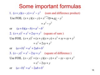 Some important formulas
1. ( x + y )( x − y ) = x 2 − y 2

(sum and difference product)

Use FOIL ( x + y )( x − y ) = x 2 − xy + xy − y 2
= x2 − y 2
or

(a + b)(a − b) = a 2 − b 2

2. ( x + y ) 2 = x 2 + 2 xy + y 2 (square of sum )
Use FOIL ( x + y ) 2 = ( x + y )( x + y ) = x 2 + xy + xy + y 2
= x 2 + 2 xy + y 2
or

(a + b) 2 = a 2 + 2ab + b 2

3. ( x − y ) 2 = x 2 − 2 xy + y 2

(square of difference )

Use FOIL ( x − y ) 2 = ( x − y )( x − y ) = x 2 − xy − xy + y 2
= x 2 − 2 xy + y
or

(a − b) 2 = a 2 − 2ab + b 2

16

 