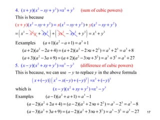 4. ( x + y )( x 2 − xy + y 2 ) =x3 + y 3

(sum of cubic powers)

This is because
( x + y )( x 2 − xy + y 2 ) = x( x 2 − xy + y 2 ) + y ( x 2 − xy + y 2 )

(

) (

)

= x 3 − x 2 y + xy 2 + yx 2 − xy 2 + y 3 = x3 + y 3
Eexamples

( a + 1)( a 2 − a + 1) = a 3 + 1

(a + 2)(a 2 − 2a + 4) = ( a + 2)( a 2 − 2 ×a + 2 2 ) = a 3 + 23 = a 3 + 8
(a + 3)(a 2 − 3a + 9) = (a + 2)(a 2 − 3 ×a + 32 ) = a 3 + 33 = a 3 + 27
5. ( x − y )( x 2 + xy + y 2 ) =x 3 − y 3 (difference of cubic powers)
This is because, we can use − y to replace y in the above formula

( x + ( − y ) ) ( x 2 − x ( − y ) + ( − y ) 2 ) =x 3 + ( − y ) 3

which is
Examples

( x − y )( x 2 + xy + y 2 ) =x 3 − y 3
(a − 1)(a 2 + a + 1) = a 3 − 1

(a − 2)(a 2 + 2a + 4) = (a − 2)(a 2 + 2 ×a + 2 2 ) = a 3 − 23 = a 3 − 8
(a − 3)(a 2 + 3a + 9) = (a − 2)(a 2 + 3 ×a + 32 ) = a 3 − 33 = a 3 − 27

17

 