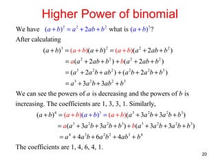 Higher Power of binomial
We have (a + b) 2 = a 2 + 2ab + b 2 what is (a + b)3 ?
After calculating
( a + b) 3 = (a + b)( a + b) 2 = (a + b)( a 2 + 2 ab + b 2 )
= a (a 2 + 2ab + b 2 ) + b( a 2 + 2ab + b 2 )
= (a 3 + 2a 2b + ab 2 ) + (a 2b + 2a 2b + b3 )
= a 3 + 3a 2b + 3ab 2 + b3
We can see the powers of a is decreasing and the powers of b is
increasing. The coefficients are 1, 3, 3, 1. Similarly,
(a + b) 4 = (a + b)(a + b)3 = (a + b)(a 3 + 3a 2b + 3a 2b + b 3)
= a (a 3 + 3a 2b + 3a 2b + b3) + b(a 3 + 3a 2b + 3a 2b + b 3)
= a 4 + 4a 3b + 6a 2b 2 + 4ab3 + b 4
The coefficients are 1, 4, 6, 4, 1.
20

 