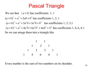 Pascal Triangle
We see that

( a + b ) has coefficients

1, 1

(a + b) 2 = a 2 + 2ab + b 2 has coefficients 1, 2, 1
( a + b)3 = a 3 + 3a 2b + 3a 2b + b3 has coefficients 1, 3, 3,1
(a + b) 4 = a 4 + 4a 3b + 6a 2b 2 + 4ab3 + b 4 has coefficients 1, 4, 6, 4, 1
So we can arrage them into a triangle like
1
1
1
1

1
2

3
4

1
3

6

1
4

1

Every number is the sum of two numbers on its shoulder.

21

 