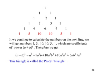 1
1
1
1
1
1

2
3

4
5

1
1
3
6

10

1
4

10

1
5

1

It we continue to calculate the numbers on the next line, we
will get numbers 1, 5, 10, 10, 5, 1, which are coefficients
of power (a + b)5 . Therefore we get

(a + b)5 = a 5 + 5a 4b + 10a 3b 2 + 10a 2b3 + 6ab 4 +b 5
This triangle is called the Pascal Triangle.
22

 