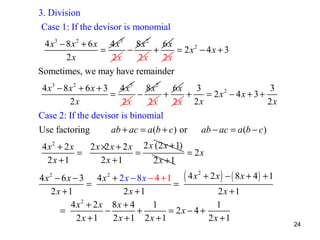3. Division
Case 1: If the devisor is monomial
4 x 3 − 8 x 2 + 6 x 4 x3 8x 2 6x
=
−
+
= 2x2 − 4x + 3
2x
2x
2x
2x
Sometimes, we may have remainder
4 x 3 − 8 x 2 + 6 x + 3 4 x3 8x 2 6x
3
3
=
−
+
+
= 2x2 − 4x + 3 +
2x
2x
2x
2x
2x 2 x
Case 2: If the devisor is binomial
Use factoring

ab + ac = a (b + c) or

ab − ac = a (b − c )

4x2 + 2x
2 x ×2 x + 2 x 2 x (2 x + 1)
=
=
= 2x
2x +1
2x +1
2x +1

2
4x2 − 6x − 3 4x2 + 2x − 8x − 4 + 1 ( 4 x + 2x ) − ( 8x + 4) + 1
=
=
2x +1
2x +1
2x +1
4x2 + 2x 8x + 4
1
1
=
−
+
= 2x − 4 +
2x +1
2x +1 2x +1
2x +1

24

 