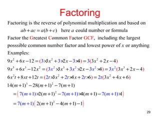 Factoring
Factoring is the reverse of polynomial multiplication and based on
ab + ac = a (b + c ) here a could number or formula
Factor the Greatest Common Factor GCF, including the largest
posssible common number factor and lowest power of x or anything
Examples:
9 x 2 + 6 x −12 = (3 × x 2 + 3 × x − 3 × ) = 3(3 x 2 + 2 x − 4)
3
2
4
9 x 5 + 6 x 3 − 12 x 2 = (3 x 2 × x 3 + 3 x 2 × x − 3 x 2 × ) = 3 x 2 (3 x 3 + 2 x − 4)
3
2
4
6 x 2t + 8 xt + 12t = (2t × x 2 + 2t × x + 2t × ) = 2t (3 x 2 + 4 x + 6)
3
4
6
14(m + 1)3 − 28(m + 1) 2 − 7( m + 1)

= ( 7(m + 1) × m + 1) 2 − 7(m + 1) × m + 1) − 7( m + 1) × )
2(
4(
1
= 7(m + 1) ( 2(m + 1) 2 − 4(m + 1) − 1)

29

 