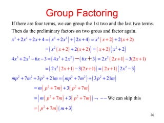 Group Factoring
If there are four terms, we can group the 1st two and the last two terms.
Then do the preliminary factors on two grous and factor again.
x 3 + 2 x 2 + 2 x + 4 = ( x 3 + 2 x 2 ) + ( 2 x + 4 ) = x 2 ( x + 2 ) + 2( x + 2)
= ( x 2 ( x + 2 ) + 2( x + 2) ) = ( x + 2 ) ( x 2 + 2 )

4 x 3 + 2 x 2 − 6 x − 3 = ( 4 x 3 + 2 x 2 ) − ( 6 x + 3 ) = 2 x 2 ( 2 x + 1) − 3(2 x + 1)
= ( 2 x 2 ( 2 x + 1) − 3(2 x + 1) ) = ( 2 x + 1) ( 2 x 2 − 3)

mp 2 + 7m 2 + 3 p 2 + 21m = ( mp 2 + 7m 2 ) + ( 3 p 2 + 21m )
= m ( p 2 + 7m ) + 3 ( p 2 + 7m )

(

)

= m ( p 2 + 7m ) + 3 ( p 2 + 7 m ) ¬ − − We can skip this
= ( p 2 + 7 m ) ( m + 3)

30

 