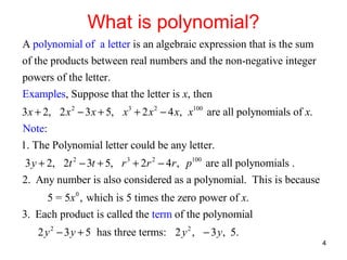 What is polynomial?
A polynomial of a letter is an algebraic expression that is the sum
of the products between real numbers and the non-negative integer
powers of the letter.
Examples, Suppose that the letter is x, then
3 x + 2, 2 x 2 − 3 x + 5, x 3 + 2 x 2 − 4 x, x100 are all polynomials of x.
Note:
1. The Polynomial letter could be any letter.
3 y + 2, 2t 2 − 3t + 5, r 3 + 2r 2 − 4r , p100 are all polynomials .
2. Any number is also considered as a polynomial. This is because
5 = 5x 0 , which is 5 times the zero power of x.
3. Each product is called the term of the polynomial
2 y 2 − 3 y + 5 has three terms: 2 y 2 , − 3 y, 5.
4

 