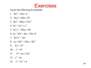 Exercises

Factor the following by formulas
1. 9m 2 − 12m + 4
2. 16 p 2 + 40 p + 25
3. 36 x 2 − 60 xy + 25 y 2
4. 9 x 2 − 6 x3 + x 4
5. 4 x 2 y 2 + 28 xy + 49
6. ( a − 2b) 2 − 6( a − 2b) + 9
7. 9m 2 n 2 − 4 p 2
8. ( a + 2b) 2 − 25( a − 3b) 2
9.

8 x3 + 27

10.

x 4 − 81

11.

27 − ( m + 2n)3

12. x 4 − 16
13.

x4 − 5x2 + 4

42

 