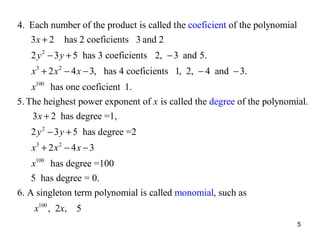 4. Each number of the product is called the coeficient of the polynomial
3 x + 2 has 2 coeficients 3 and 2
2 y 2 − 3 y + 5 has 3 coeficients 2, − 3 and 5.
x 3 + 2 x 2 − 4 x − 3, has 4 coeficients 1, 2, − 4 and − 3.
x100 has one coeficient 1.
5. The heighest power exponent of x is called the degree of the polynomial.
3 x + 2 has degree =1,
2 y 2 − 3 y + 5 has degree =2
x3 + 2 x 2 − 4 x − 3
x100 has degree =100
5 has degree = 0.
6. A singleton term polynomial is called monomial, such as
x100 , 2x, 5
5

 