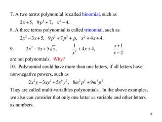 7. A two terms polynomial is called binomial, such as
2 x + 5, 9 p 5 + 7, x 2 − 4.
8. A three terms polynomial is called trinomial, such as
2 x 2 − 3 x + 5, 9 p 5 + 7 p 2 + p, x 2 + 4 x + 4.
9.

2 x 2 − 3x + 5 x ,

1
+ 4 x + 4,
2
x

x +1
x−2

are not polynomials. Why?
10. Polynomial could have more than one letters, if all letters have
non-negative powers, such as
2 x 2 y − 3 xy 3 + 5 x 6 y 2 , 8m 2 p 5 + 9m3 p 2
They are called multi-varialbles polynomials. In the above examples,
we also can consider that only one letter as variable and other letters
as numbers.
6

 