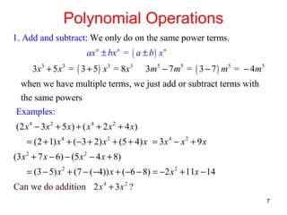 Polynomial Operations
1. Add and subtract: We only do on the same power terms.
ax n ± bx n = ( a ± b ) x n
3x 3 + 5 x 3 = ( 3 + 5 ) x 3 = 8 x 3

3m 5 − 7 m 5 = ( 3 − 7 ) m 5 = − 4m 5

when we have multiple terms, we just add or subtract terms with
the same powers
Examples:
(2 x 4 − 3 x 2 + 5 x) + ( x 4 + 2 x 2 + 4 x)
= (2 + 1) x 4 + (−3 + 2) x 2 + (5 + 4) x = 3x 4 − x 2 + 9 x
(3 x 2 + 7 x − 6) − (5 x 2 − 4 x + 8)
= (3 − 5) x 2 + (7 − (−4)) x + (−6 − 8) = −2 x 2 + 11x − 14
Can we do addition 2 x 4 + 3 x 2 ?
7

 