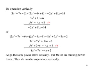 Do operation vertically
(3 x 2 + 7 x − 6) − (5 x 2 − 4 x + 8) = − 2 x 2 + 11x − 14
3x 2 + 7 x − 6
5 x 2 − 4 x + 8 (−
− 2 x 2 + 11x − 14
or
(3 x 3 + 7 x 2 − 6) + (5 x 3 − 4 x + 8) = 8 x 3 + 7 x 2 − 4 x + 2
3 x 3 + 7 x 2 + 0 ×x − 6
5 x3 + 0 ×x 2 − 4 x + 8 (+
8 x3 + 7 x 2 − 4 x + 2
Align the same power terms vetically. Put 0s for the missing power
terms. Then do numbers operations veritcally.
8

 