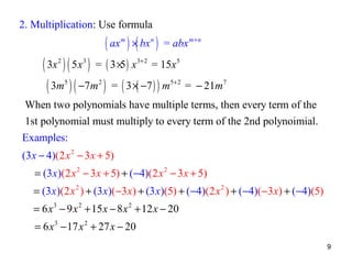 2. Multiplication: Use formula

( ax ) ×( bx )
m

n

= abx m + n

( 3x ) ( 5 x ) = ( 3 ×5 ) x = 15x
( 3m ) ( −7m ) = ( 3 ×( −7 ) ) m
2

3+ 2

3

5

2

5

5+ 2

= − 21m7

When two polynomials have multiple terms, then every term of the
1st polynomial must multiply to every term of the 2nd polynoimial.
Examples:
(3 x − 4)(2 x 2 − 3 x + 5)
= (3 x)(2 x 2 − 3 x + 5) + (−4)(2 x 2 − 3 x + 5)
= (3 x)(2 x 2 ) + (3 x)(−3 x) + (3 x)(5) + ( −4)(2 x 2 ) + (−4)(−3 x) + (−4)(5)
= 6 x 3 − 9 x 2 + 15 x − 8 x 2 + 12 x − 20
= 6 x 3 − 17 x 2 + 27 x − 20
9

 