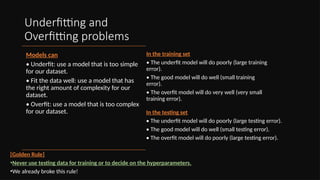 Underfitting and
Overfitting problems
Models can
• Underfit: use a model that is too simple
for our dataset.
• Fit the data well: use a model that has
the right amount of complexity for our
dataset.
• Overfit: use a model that is too complex
for our dataset.
[Golden Rule]
•Never use testing data for training or to decide on the hyperparameters.
•We already broke this rule!
In the training set
• The underfit model will do poorly (large training
error).
• The good model will do well (small training
error).
• The overfit model will do very well (very small
training error).
In the testing set
• The underfit model will do poorly (large testing error).
• The good model will do well (small testing error).
• The overfit model will do poorly (large testing error).
 
