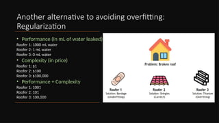 Another alternative to avoiding overfitting:
Regularization
• Performance (in mL of water leaked)
Roofer 1: 1000 mL water
Roofer 2: 1 mL water
Roofer 3: 0 mL water
• Complexity (in price)
Roofer 1: $1
Roofer 2: $100
Roofer 3: $100,000
• Performance + Complexity
Roofer 1: 1001
Roofer 2: 101
Roofer 3: 100,000
 