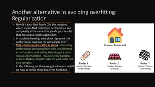 Another alternative to avoiding overfitting:
Regularization
• Now it is clear that Roofer 2 is the best one,
which means that optimizing performance and
complexity at the same time yields good results
that are also as simple as possible.
• In machine learning, what does represent the
performance cost and the complexity cost?
• This is what regularization is about: measuring
performance and complexity with two different
error functions and adding them to get a more
robust error function. This new error function
ensures that our model performs well and is not
very complex.
• In the following sections, we get into more detail
on how to define these two error functions.
 