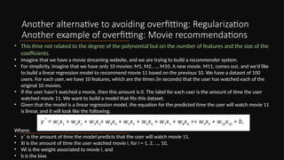 Another alternative to avoiding overfitting: Regularization
Another example of overfitting: Movie recommendations
• This time not related to the degree of the polynomial but on the number of features and the size of the
coefficients.
• Imagine that we have a movie streaming website, and we are trying to build a recommender system.
• For simplicity, imagine that we have only 10 movies: M1, M2, …, M10. A new movie, M11, comes out, and we’d like
to build a linear regression model to recommend movie 11 based on the previous 10. We have a dataset of 100
users. For each user, we have 10 features, which are the times (in seconds) that the user has watched each of the
original 10 movies.
• If the user hasn’t watched a movie, then this amount is 0. The label for each user is the amount of time the user
watched movie 11. We want to build a model that fits this dataset.
• Given that the model is a linear regression model, the equation for the predicted time the user will watch movie 11
is linear, and it will look like the following:
Where:
• yˆ is the amount of time the model predicts that the user will watch movie 11,
• Xi is the amount of time the user watched movie i, for i = 1, 2, …, 10,
• Wi is the weight associated to movie i, and
• b is the bias
 