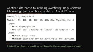 Another alternative to avoiding overfitting: Regularization
Measuring how complex a model is: L1 and L2 norm
Both the L1 and L2 norms of model 2 are much larger than the corresponding norms of model 1.
 