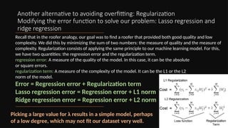 Another alternative to avoiding overfitting: Regularization
Modifying the error function to solve our problem: Lasso regression and
ridge regression
Recall that in the roofer analogy, our goal was to find a roofer that provided both good quality and low
complexity. We did this by minimizing the sum of two numbers: the measure of quality and the measure of
complexity. Regularization consists of applying the same principle to our machine learning model. For this,
we have two quantities: the regression error and the regularization term.
regression error: A measure of the quality of the model. In this case, it can be the absolute
or square errors.
regularization term: A measure of the complexity of the model. It can be the L1 or the L2
norm of the model.
Error = Regression error + Regularization term
Lasso regression error = Regression error + L1 norm
Ridge regression error = Regression error + L2 norm
Picking a large value for λ results in a simple model, perhaps
of a low degree, which may not fit our dataset very well.
 