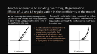 Another alternative to avoiding overfitting: Regularization
Effects of L1 and L2 regularization in the coefficients of the model
• If we use L1 regularization (lasso regression),
you end up with a model with fewer coefficients.
In other words, L1 regularization turns some of
the coefficients into zero.
If we use L2 regularization (ridge regression), we end up
with a model with smaller coefficients. In other words, L2
regularization shrinks all the coefficients but rarely turns
them into zero.
1. if we have too many features and we’d
like to get rid of most of them, L1
regularization is perfect for that.
2. If we have only a few features and
believe they are all relevant, then L2
regularization is what we need because
it won’t get rid of our useful features.
 