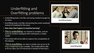 Underfitting and
Overfitting problems
• Underfitting looks a lot like not having studied enough for
an exam.
• Overfitting looks a lot like memorizing the entire textbook
instead of studying for the exam.
• How does that happen in machine learning?
• This is underfitting: our dataset is complex, and we
come to model it equipped with nothing but a simple
model.
• The model will not be able to capture the complexities of
the dataset.
• This is overfitting: our data is simple, but we try to fit
it to a model that is too complex. The model will be able
to fit our data, but it’ll memorize it instead of learning it.
 