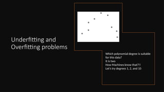 Underfitting and
Overfitting problems
Which polynomial degree is suitable
for this data?
It is two
How Machines know that?!!
Let’s try degrees 1, 2, and 10
 