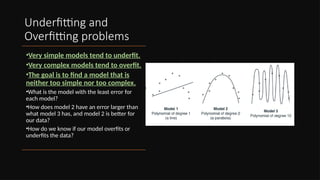 Underfitting and
Overfitting problems
•Very simple models tend to underfit.
•Very complex models tend to overfit.
•The goal is to find a model that is
neither too simple nor too complex.
•What is the model with the least error for
each model?
•How does model 2 have an error larger than
what model 3 has, and model 2 is better for
our data?
•How do we know if our model overfits or
underfits the data?
 