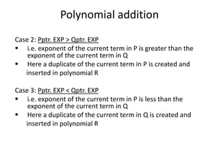 Polynomial addition
Case 2: Pptr. EXP > Qptr. EXP
 i.e. exponent of the current term in P is greater than the
exponent of the current term in Q
 Here a duplicate of the current term in P is created and
inserted in polynomial R
Case 3: Pptr. EXP < Qptr. EXP
 i.e. exponent of the current term in P is less than the
exponent of the current term in Q
 Here a duplicate of the current term in Q is created and
inserted in polynomial R
 