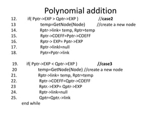 Polynomial addition
12. if( Pptr->EXP > Qptr->EXP ) //case2
13 temp=GetNode(Node) //create a new node
14. Rptr->link= temp, Rptr=temp
15. Rptr->COEFF=Pptr->COEFF
16. Rptr-> EXP= Pptr->EXP
17. Rptr->linkl=null
18. Pptr=Pptr->link
19. if( Pptr->EXP < Qptr->EXP ) //case3
20 temp=GetNode(Node) //create a new node
21. Rptr->link= temp, Rptr=temp
22. Rptr->COEFF=Qptr->COEFF
23 Rptr.->EXP= Qptr->EXP
24. Rptr->link=null
25. Qptr=Qptr.->link
end while
 