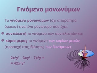Γινόμενο μονωνύμων Το  γινόμενο μονωνύμων  (όχι απαραίτητα όμοιων) είναι ένα μονώνυμο που έχει: συντελεστή  το γινόμενο των συντελεστών και  κύριο μέρος   το γινόμενο  των κυρίων μερών  (προσοχή στις   ιδιότητες  των δυνάμεων)   2 x 2 y 5      3xy 2      7 x 4 y =  =  4 2 x 7 y 8   