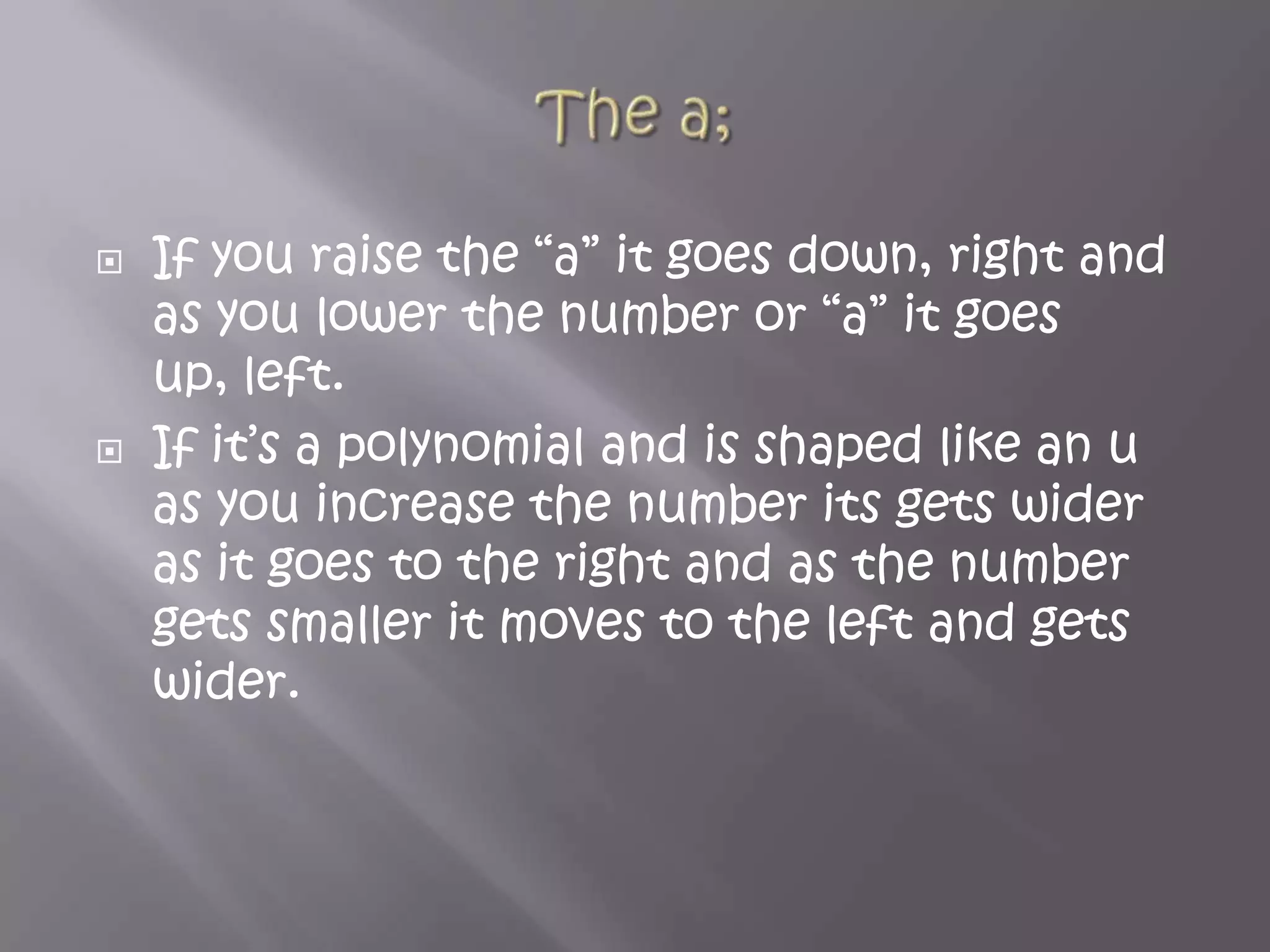 The a;If you raise the “a” it goes down, right and as you lower the number or “a” it goes up, left.If it’s a polynomial and is shaped like an u as you increase the number its gets wider as it goes to the right and as the number gets smaller it moves to the left and gets wider.