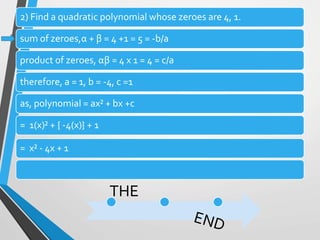 2) Find a quadratic polynomial whose zeroes are 4, 1.
sum of zeroes,α + β = 4 +1 = 5 = -b/a
product of zeroes, αβ = 4 x 1 = 4 = c/a
therefore, a = 1, b = -4, c =1
as, polynomial = ax² + bx +c
= 1(x)² + { -4(x)} + 1
= x² - 4x + 1
THE