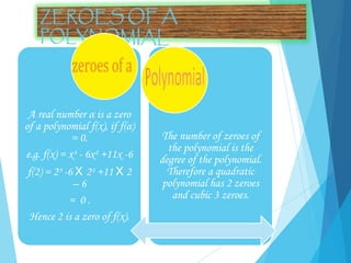 A real number α is a zero
of a polynomial f(x), if f(α)
= 0.
e.g. f(x) = x³ - 6x² +11x -6
f(2) = 2³ -6 X 2² +11 X 2
– 6
= 0 .
Hence 2 is a zero of f(x).
The number of zeroes of
the polynomial is the
degree of the polynomial.
Therefore a quadratic
polynomial has 2 zeroes
and cubic 3 zeroes.
