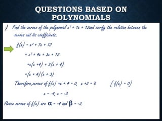 QUESTIONS BASED ON
POLYNOMIALS
I) Find the zeroes of the polynomial x² + 7x + 12and verify the relation between the
zeroes and its coefficients.
f(x) = x² + 7x + 12
= x² + 4x + 3x + 12
=x(x +4) + 3(x + 4)
=(x + 4)(x + 3)
Therefore,zeroes of f(x) =x + 4 = 0, x +3 = 0 [ f(x) = 0]
x = -4, x = -3
Hence zeroes of f(x) are α = -4 and β = -3.
 