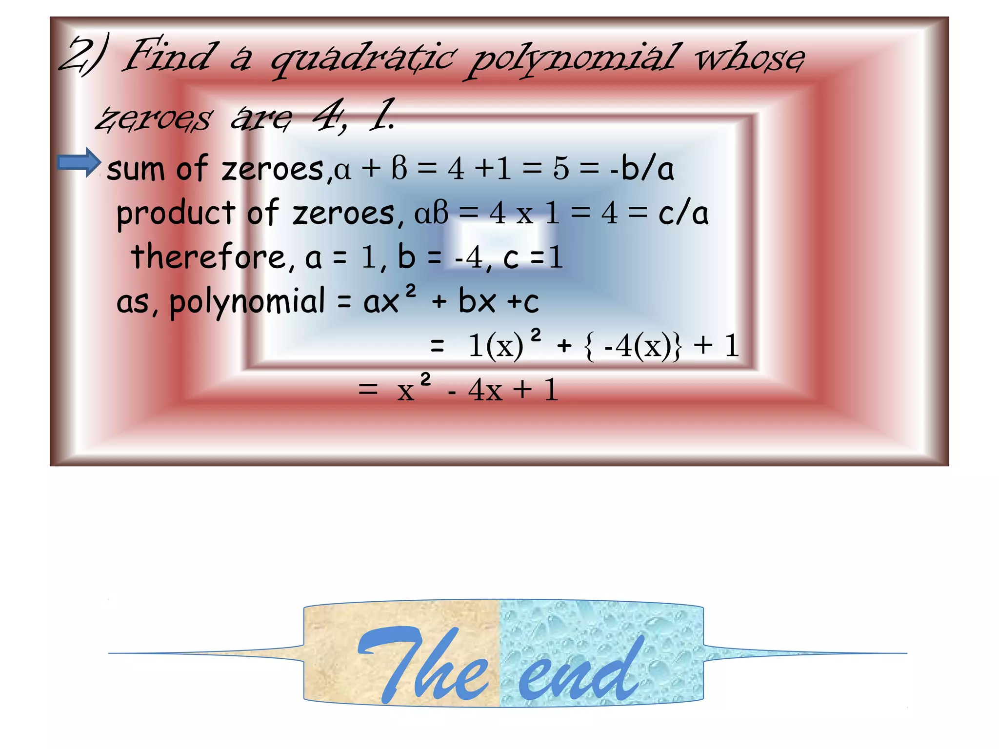 2) Find a quadratic polynomial whose
 zeroes are 4, 1.
  sum of zeroes,α + β = 4 +1 = 5 = -b/a
   product of zeroes, αβ = 4 x 1 = 4 = c/a
    therefore, a = 1, b = -4, c =1
   as, polynomial = ax² + bx +c
                        = 1(x)² + { -4(x)} + 1
                   = x² - 4x + 1




                  The end
 