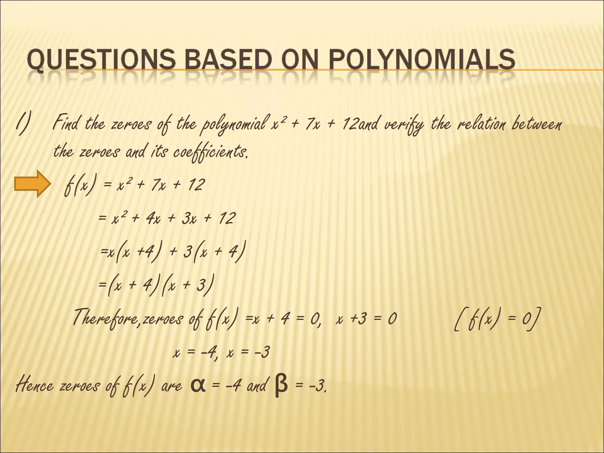 I) Find the zeroes of the polynomial x² + 7x + 12and verify the relation between
     the zeroes and its coefficients.
       f(x) = x² + 7x + 12
            = x² + 4x + 3x + 12
            =x(x +4) + 3(x + 4)
            =(x + 4)(x + 3)
        Therefore,zeroes of f(x) =x + 4 = 0, x +3 = 0           [ f(x) = 0]
                        x = -4, x = -3
Hence zeroes of f(x) are α = -4 and β = -3.
 