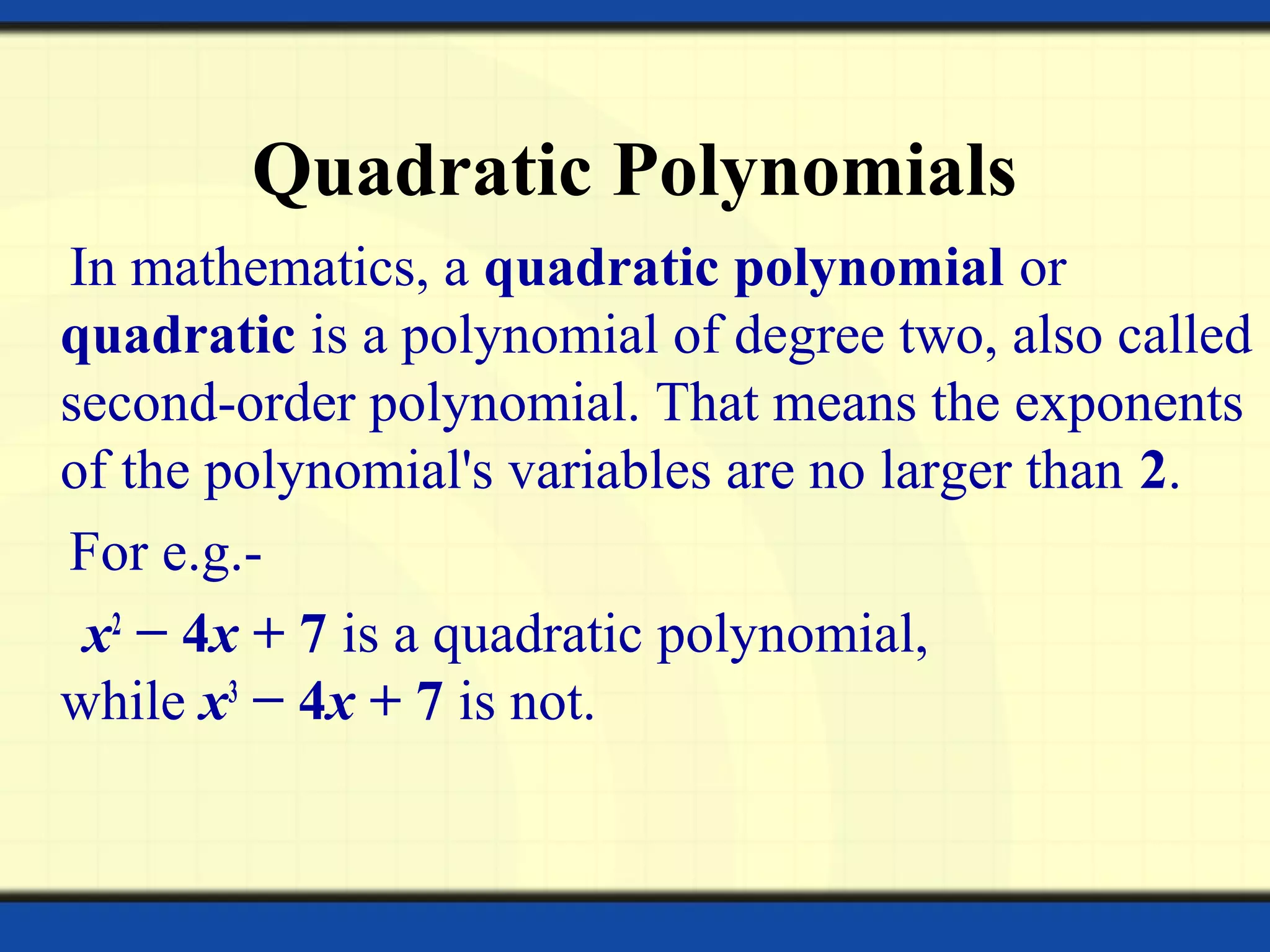 Quadratic Polynomials
In mathematics, a quadratic polynomial or
quadratic is a polynomial of degree two, also called
second-order polynomial. That means the exponents
of the polynomial's variables are no larger than 2.
For e.g.-
x2
− 4x + 7 is a quadratic polynomial,
while x3
− 4x + 7 is not.
 