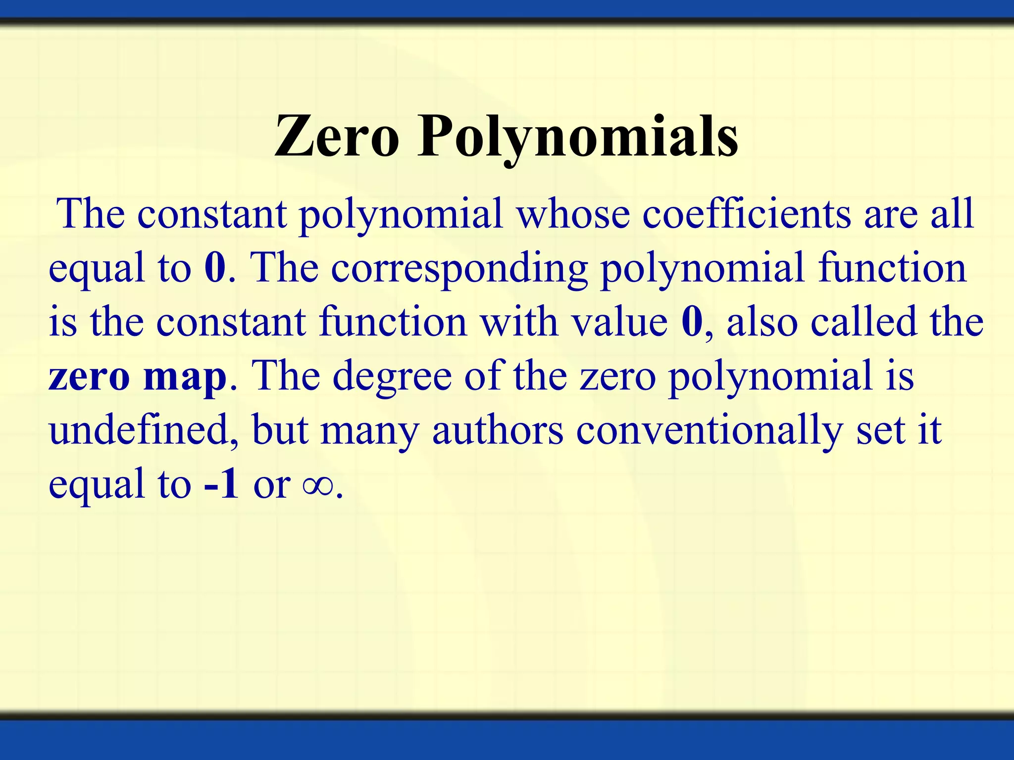 Zero Polynomials
The constant polynomial whose coefficients are all
equal to 0. The corresponding polynomial function
is the constant function with value 0, also called the
zero map. The degree of the zero polynomial is
undefined, but many authors conventionally set it
equal to -1 or ∞.
 