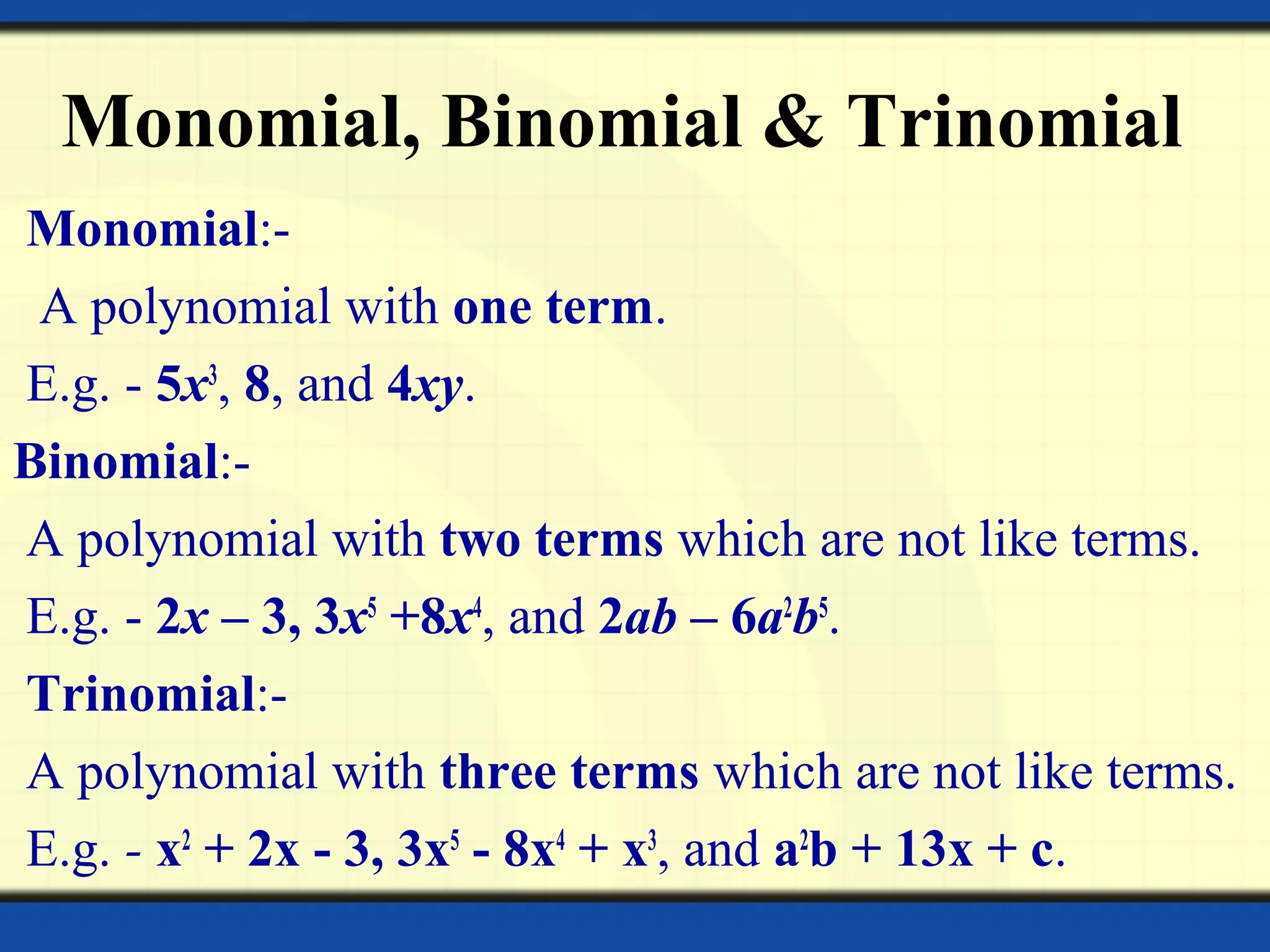 Monomial, Binomial & Trinomial
Monomial:-
A polynomial with one term.
E.g. - 5x3
, 8, and 4xy.
Binomial:-
A polynomial with two terms which are not like terms.
E.g. - 2x – 3, 3x5
+8x4
, and 2ab – 6a2
b5
.
Trinomial:-
A polynomial with three terms which are not like terms.
E.g. - x2
+ 2x - 3, 3x5
- 8x4
+ x3
, and a2
b + 13x + c.
 