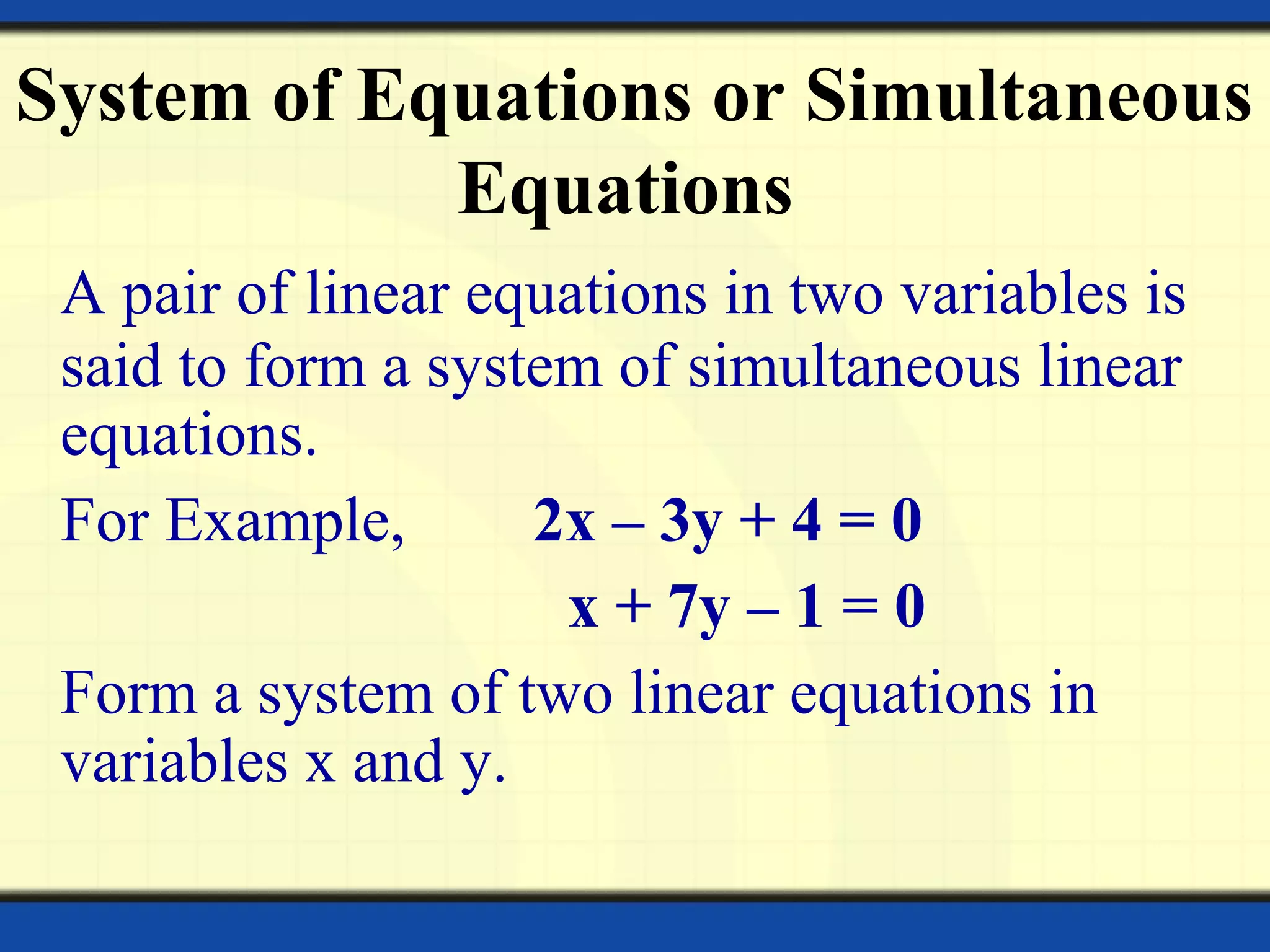 A pair of linear equations in two variables is
said to form a system of simultaneous linear
equations.
For Example, 2x – 3y + 4 = 0
x + 7y – 1 = 0
Form a system of two linear equations in
variables x and y.
System of Equations or Simultaneous
Equations
 