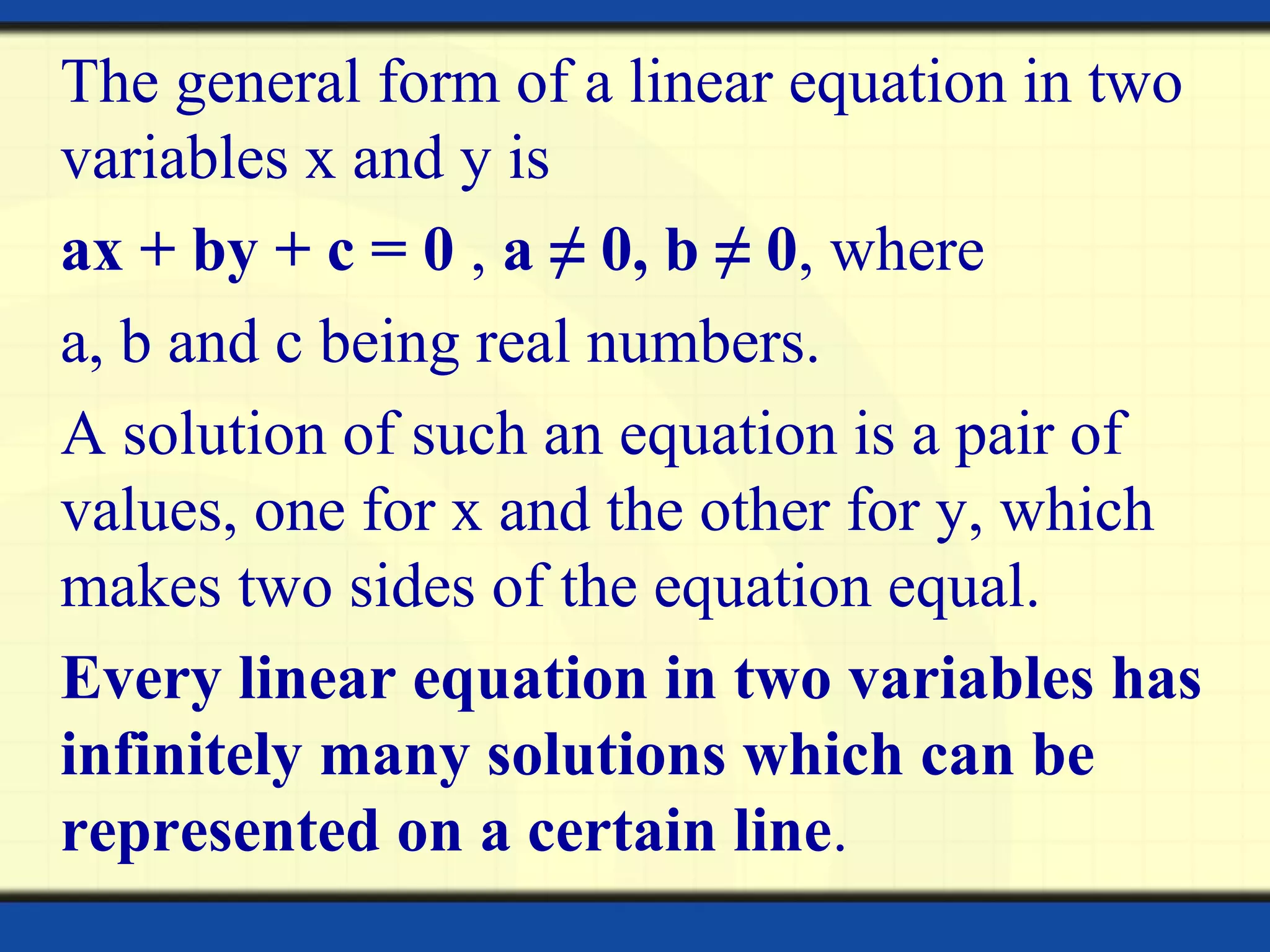 The general form of a linear equation in two
variables x and y is
ax + by + c = 0 , a ≠ 0, b ≠ 0, where
a, b and c being real numbers.
A solution of such an equation is a pair of
values, one for x and the other for y, which
makes two sides of the equation equal.
Every linear equation in two variables has
infinitely many solutions which can be
represented on a certain line.
 