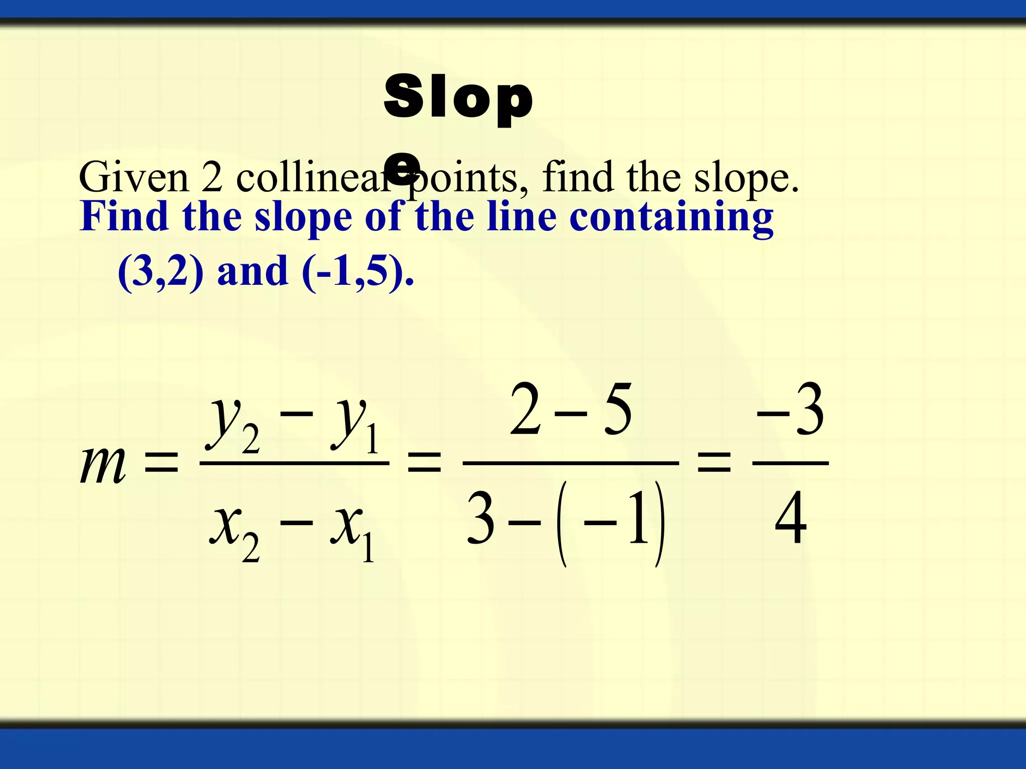 Given 2 collinear points, find the slope.
Find the slope of the line containing
(3,2) and (-1,5).
( )
2 1
2 1
2 5 3
3 1 4
y y
m
x x
− − −
= = =
− − −
Slop
e
 