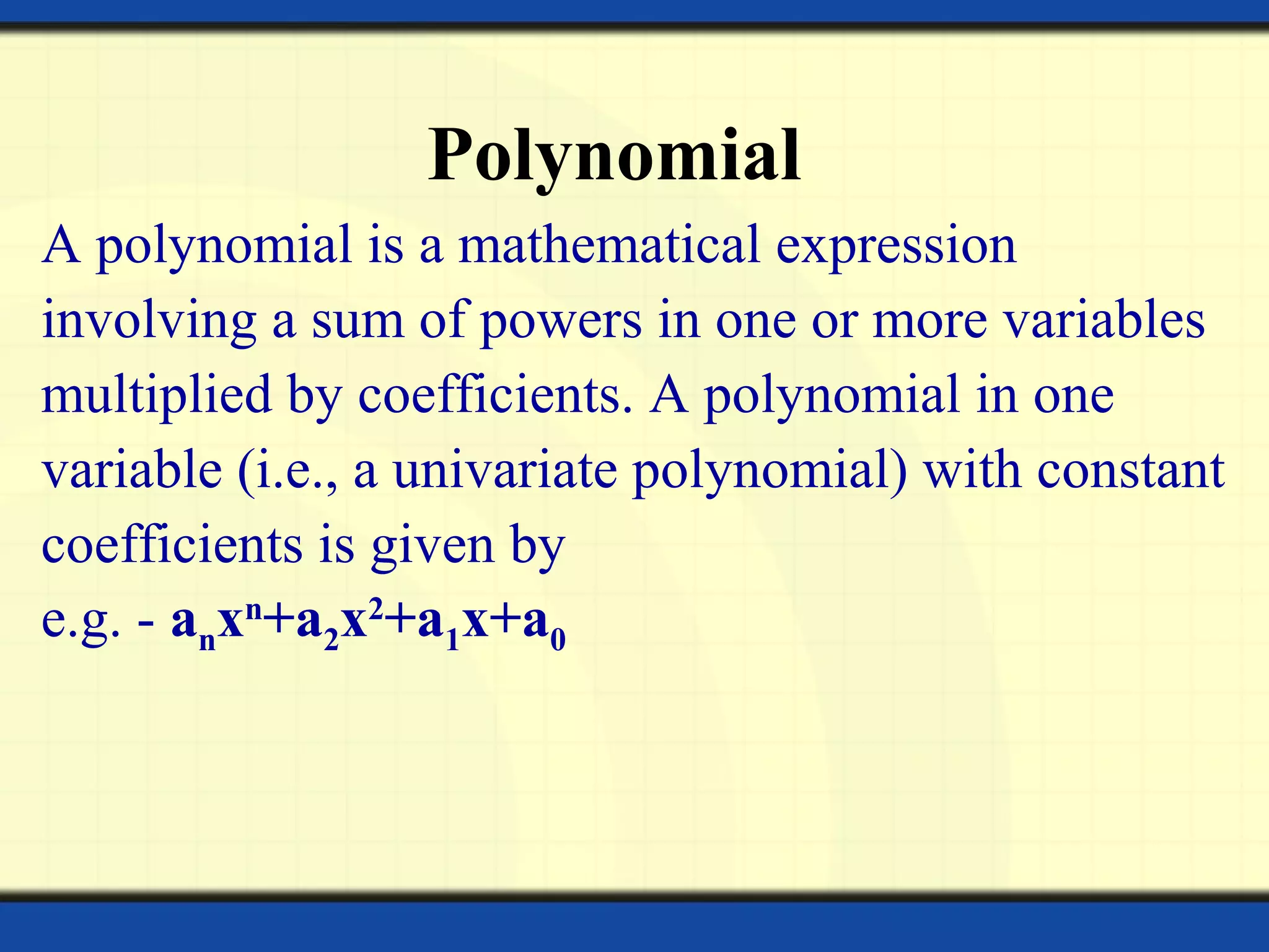 Polynomial
A polynomial is a mathematical expression
involving a sum of powers in one or more variables
multiplied by coefficients. A polynomial in one
variable (i.e., a univariate polynomial) with constant
coefficients is given by
e.g. - anxn
+a2x2
+a1x+a0
 